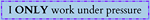 I only work under pressure